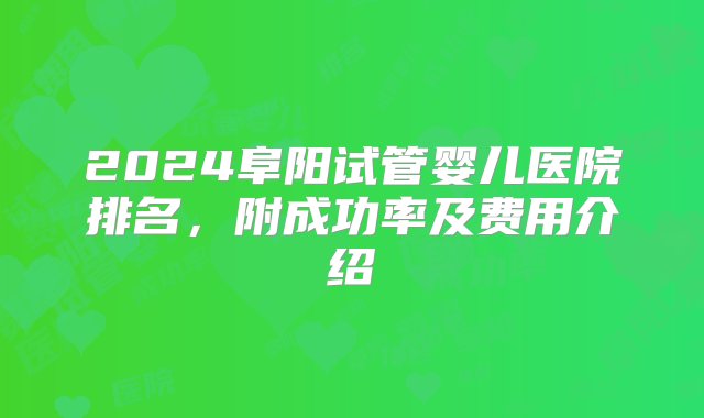 2024阜阳试管婴儿医院排名，附成功率及费用介绍