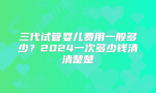 三代试管婴儿费用一般多少？2024一次多少钱清清楚楚