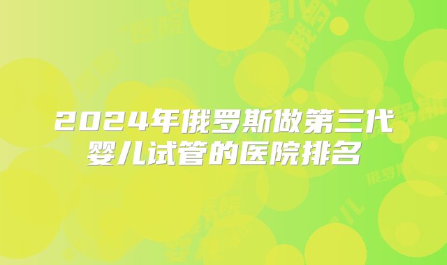 2024年俄罗斯做第三代婴儿试管的医院排名