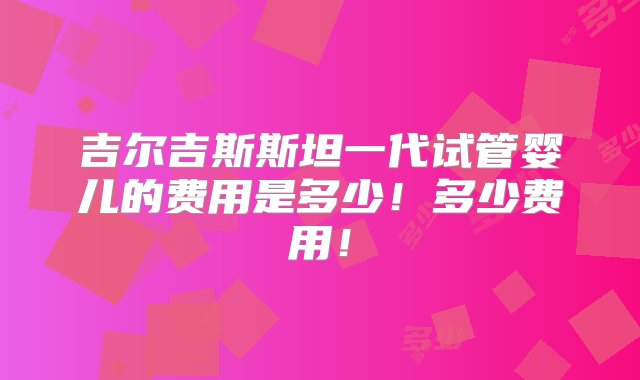 吉尔吉斯斯坦一代试管婴儿的费用是多少！多少费用！