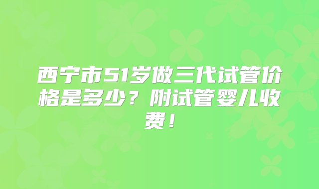 西宁市51岁做三代试管价格是多少？附试管婴儿收费！