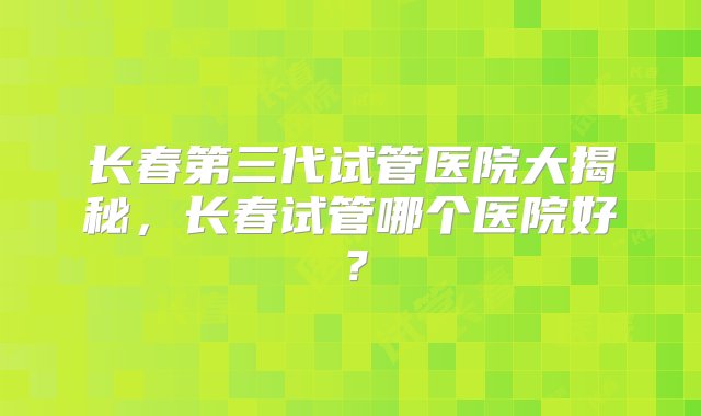 长春第三代试管医院大揭秘，长春试管哪个医院好？