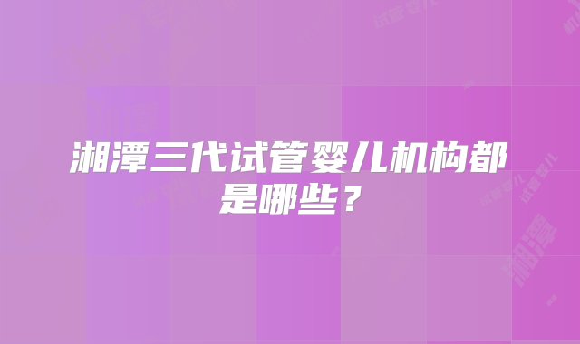 湘潭三代试管婴儿机构都是哪些？