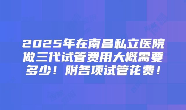 2025年在南昌私立医院做三代试管费用大概需要多少！附各项试管花费！