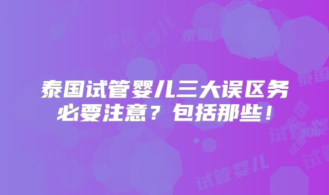 泰国试管婴儿三大误区务必要注意？包括那些！