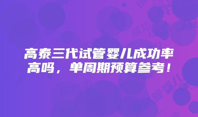 高泰三代试管婴儿成功率高吗，单周期预算参考！