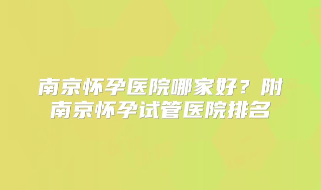 南京怀孕医院哪家好？附南京怀孕试管医院排名