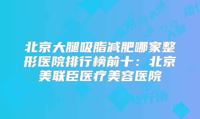 北京大腿吸脂减肥哪家整形医院排行榜前十：北京美联臣医疗美容医院