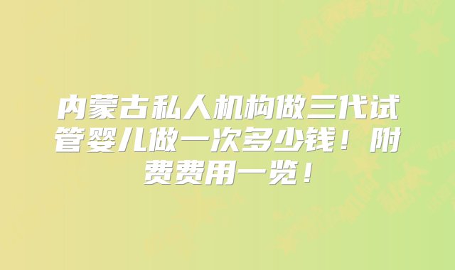 内蒙古私人机构做三代试管婴儿做一次多少钱！附费费用一览！