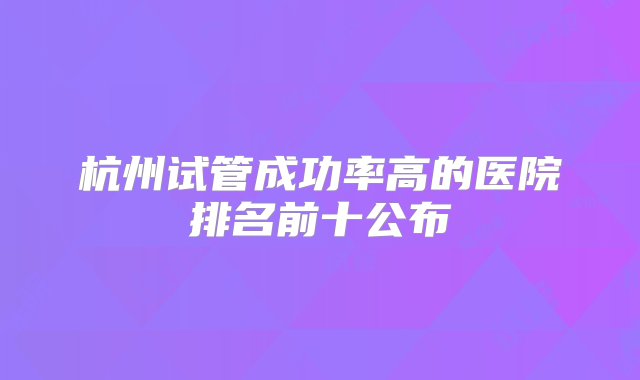 杭州试管成功率高的医院排名前十公布