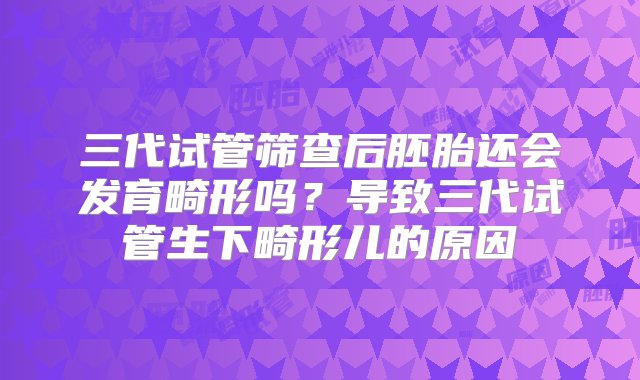 三代试管筛查后胚胎还会发育畸形吗？导致三代试管生下畸形儿的原因