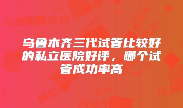 乌鲁木齐三代试管比较好的私立医院好评，哪个试管成功率高