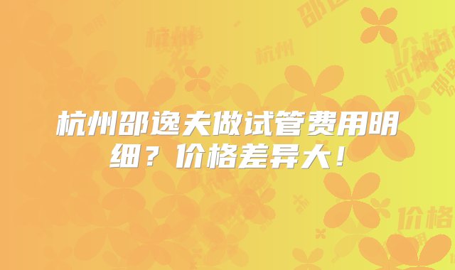 杭州邵逸夫做试管费用明细？价格差异大！