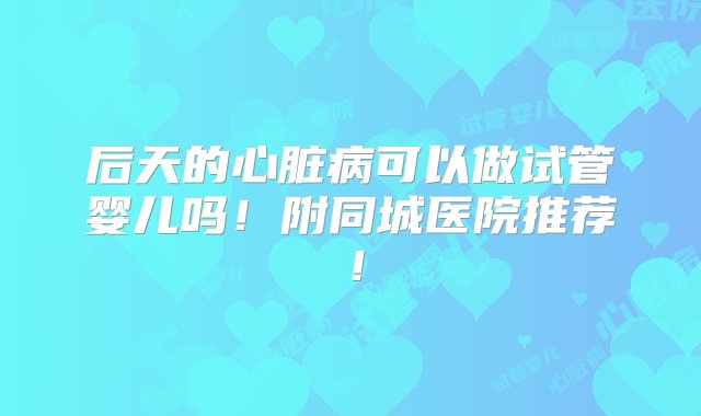 后天的心脏病可以做试管婴儿吗！附同城医院推荐！