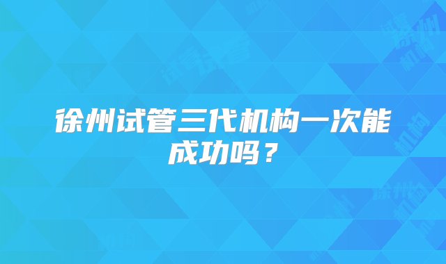 徐州试管三代机构一次能成功吗？