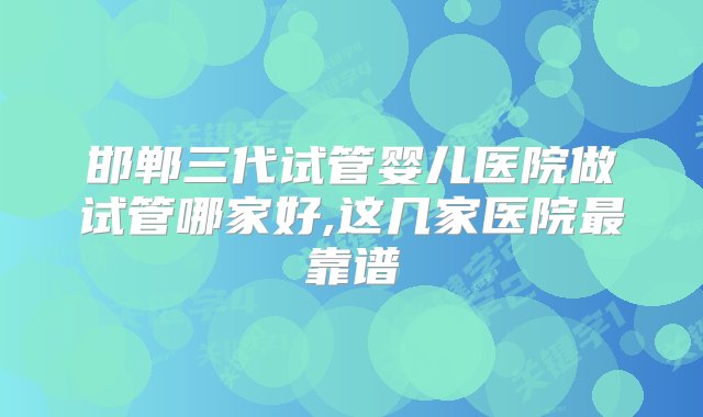 邯郸三代试管婴儿医院做试管哪家好,这几家医院最靠谱