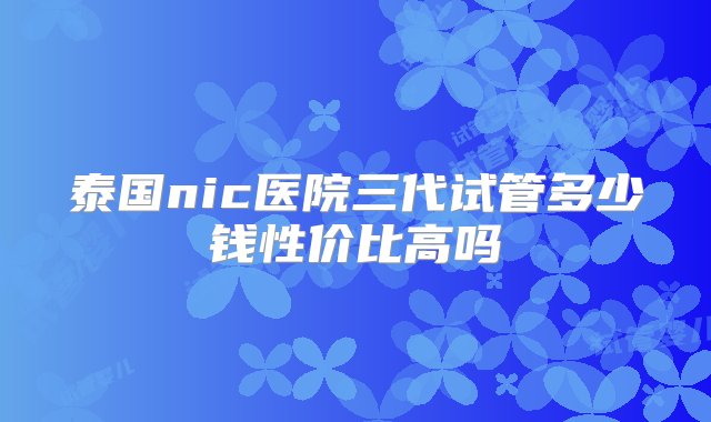 泰国nic医院三代试管多少钱性价比高吗