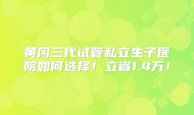 黄冈三代试管私立生子医院如何选择！立省1.4万！