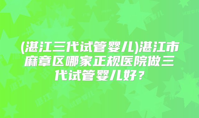 (湛江三代试管婴儿)湛江市麻章区哪家正规医院做三代试管婴儿好？