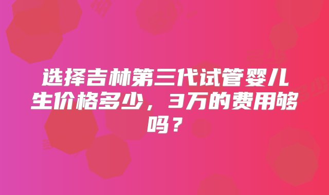 选择吉林第三代试管婴儿生价格多少，3万的费用够吗？