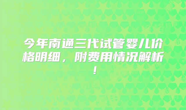 今年南通三代试管婴儿价格明细，附费用情况解析！