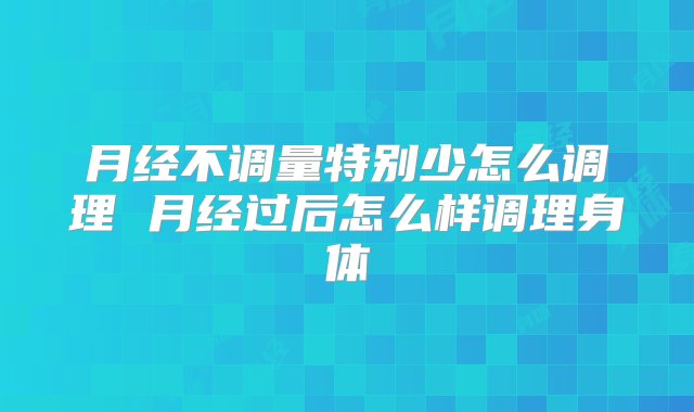 月经不调量特别少怎么调理 月经过后怎么样调理身体