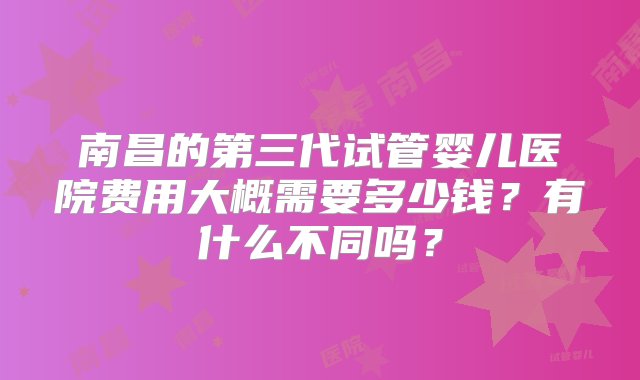 南昌的第三代试管婴儿医院费用大概需要多少钱？有什么不同吗？