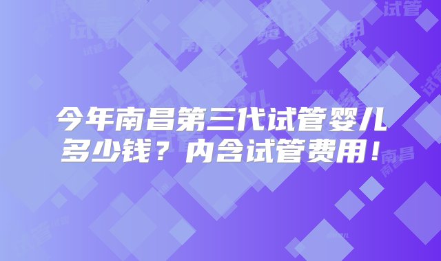 今年南昌第三代试管婴儿多少钱？内含试管费用！