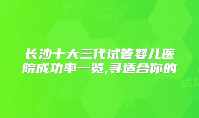 长沙十大三代试管婴儿医院成功率一览,寻适合你的