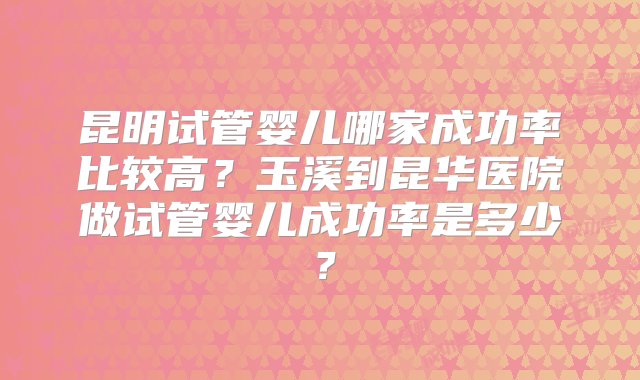 昆明试管婴儿哪家成功率比较高？玉溪到昆华医院做试管婴儿成功率是多少？