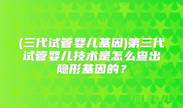 (三代试管婴儿基因)第三代试管婴儿技术是怎么查出隐形基因的？