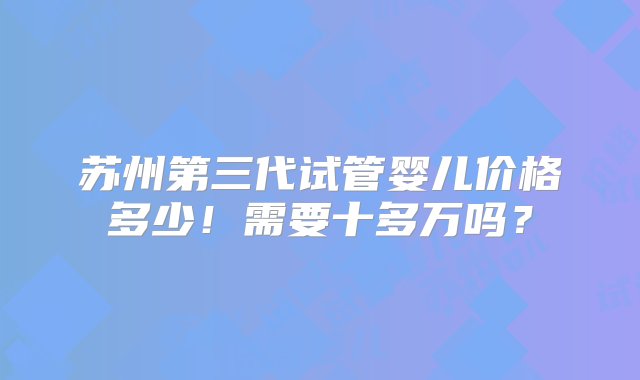 苏州第三代试管婴儿价格多少！需要十多万吗？