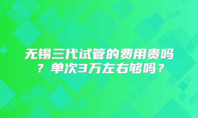 无锡三代试管的费用贵吗？单次3万左右够吗？