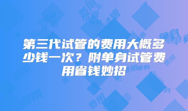 第三代试管的费用大概多少钱一次？附单身试管费用省钱妙招