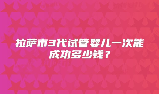 拉萨市3代试管婴儿一次能成功多少钱？