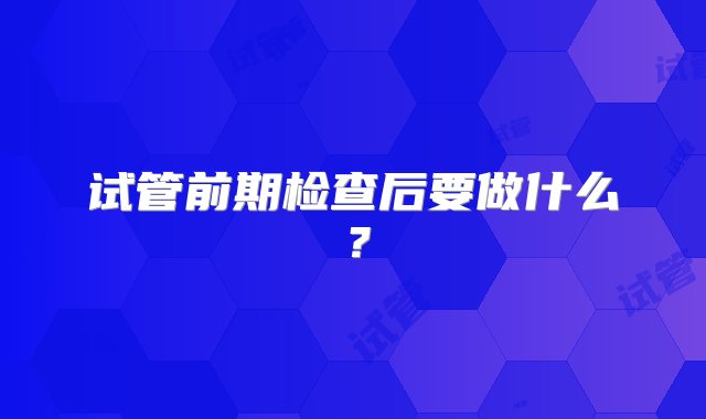 试管前期检查后要做什么？