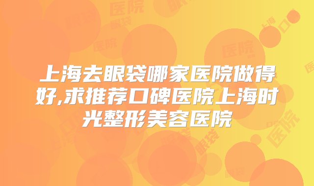 上海去眼袋哪家医院做得好,求推荐口碑医院上海时光整形美容医院