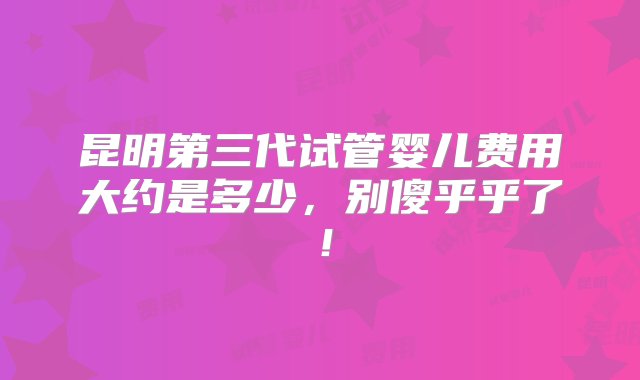 昆明第三代试管婴儿费用大约是多少，别傻乎乎了！