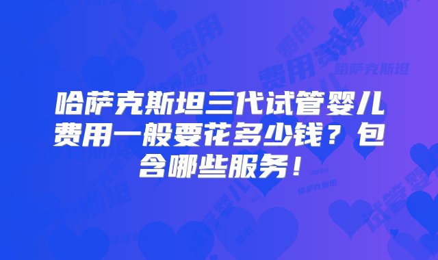 哈萨克斯坦三代试管婴儿费用一般要花多少钱？包含哪些服务！