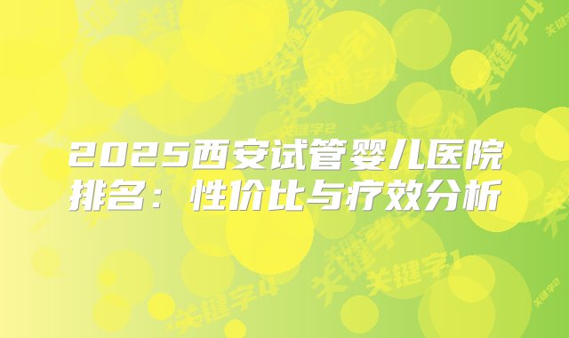 2025西安试管婴儿医院排名：性价比与疗效分析