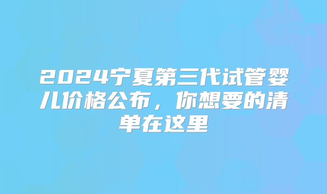 2024宁夏第三代试管婴儿价格公布，你想要的清单在这里