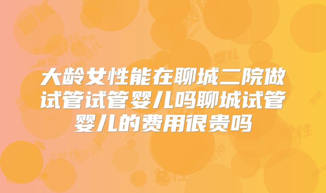 大龄女性能在聊城二院做试管试管婴儿吗聊城试管婴儿的费用很贵吗