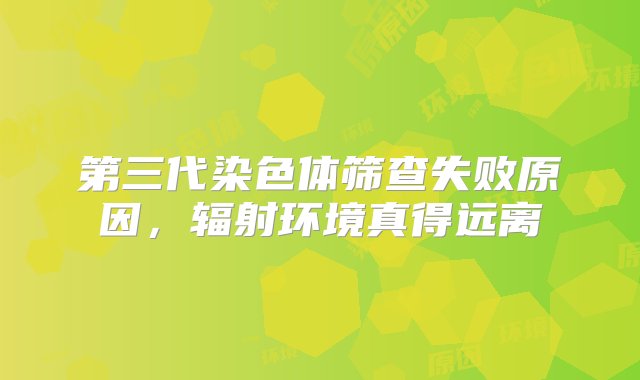 第三代染色体筛查失败原因，辐射环境真得远离