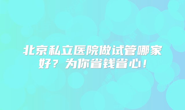 北京私立医院做试管哪家好？为你省钱省心！