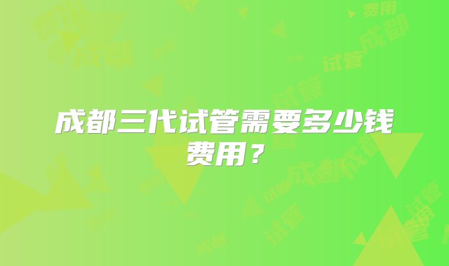 成都三代试管需要多少钱费用？