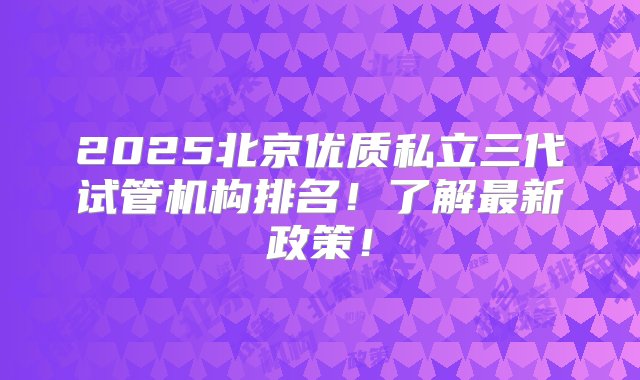 2025北京优质私立三代试管机构排名！了解最新政策！