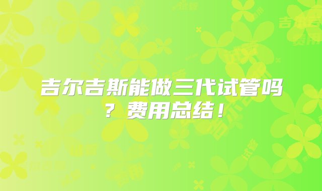 吉尔吉斯能做三代试管吗？费用总结！