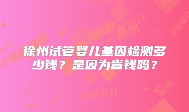 徐州试管婴儿基因检测多少钱？是因为省钱吗？