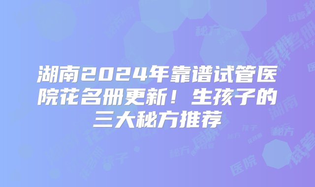 湖南2024年靠谱试管医院花名册更新！生孩子的三大秘方推荐