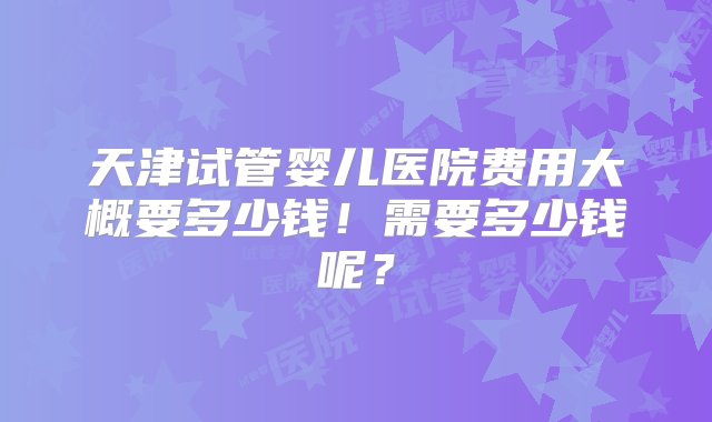 天津试管婴儿医院费用大概要多少钱！需要多少钱呢？